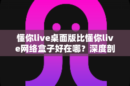 懂你live桌面版比懂你live网络盒子好在哪？深度剖析桌面版五大核心优势，帮你做出明智选择