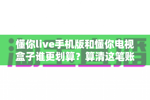 懂你live手机版和懂你电视盒子谁更划算？算清这笔账再掏钱，让你一分都不白花
