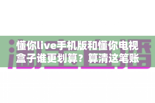 懂你live手机版和懂你电视盒子谁更划算？算清这笔账再掏钱，让你一分都不白花