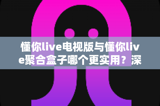 懂你live电视版与懂你live聚合盒子哪个更实用?深度对比帮你选对大屏观影方案 懂你live电视版与懂你live聚合盒子哪个更实用?深度对比帮你选对大屏观影方案