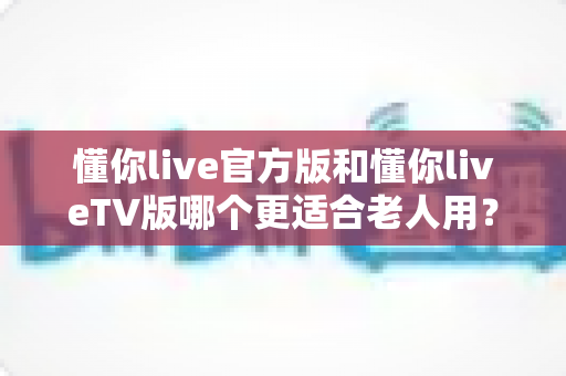 懂你live官方版和懂你liveTV版哪个更适合老人用?一份写给子女的选购与使用指南 懂你live官方版和懂你liveTV版哪个更适合老人用?一份写给子女的选购与使用指南