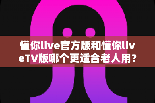懂你live官方版和懂你liveTV版哪个更适合老人用?一份写给子女的选购与使用指南 懂你live官方版和懂你liveTV版哪个更适合老人用?一份写给子女的选购与使用指南