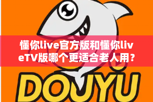 懂你live官方版和懂你liveTV版哪个更适合老人用？一份写给子女的选购与使用指南