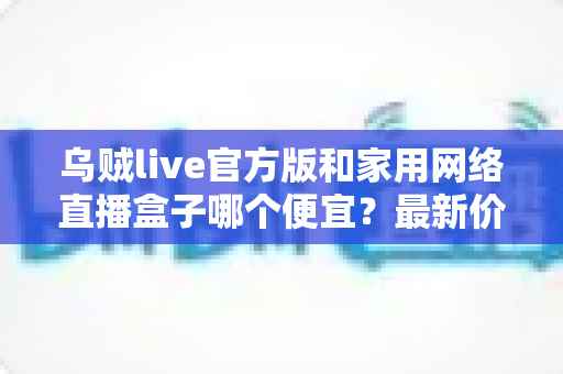 乌贼live官方版和家用网络直播盒子哪个便宜?最新价格对比与省钱选购指南 乌贼live官方版和家用网络直播盒子哪个便宜?最新价格对比与省钱选购指南