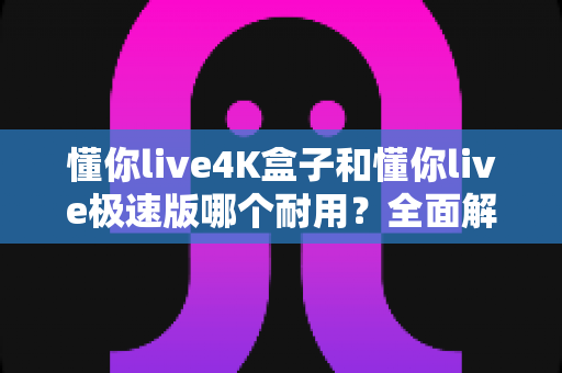 懂你live4K盒子和懂你live极速版哪个耐用？全面解析两款设备的寿命与选购指南