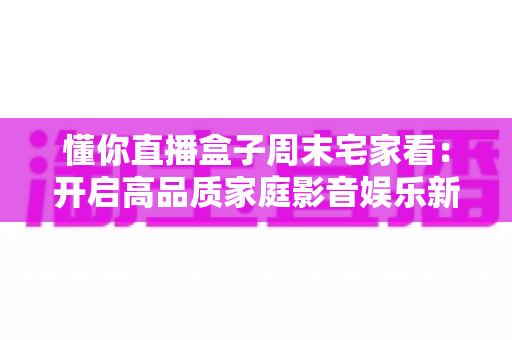 懂你直播盒子周末宅家看：开启高品质家庭影音娱乐新方式