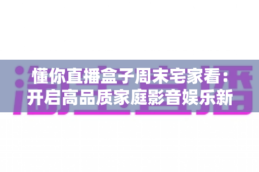 懂你直播盒子周末宅家看：开启高品质家庭影音娱乐新方式