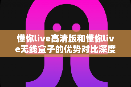 懂你live高清版和懂你live无线盒子的优势对比深度解析:哪款直播设备更值得入手? 懂你live高清版和懂你live无线盒子的优势对比深度解析:哪款直播设备更值得入手?