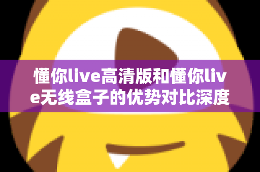 懂你live高清版和懂你live无线盒子的优势对比深度解析:哪款直播设备更值得入手? 懂你live高清版和懂你live无线盒子的优势对比深度解析:哪款直播设备更值得入手?