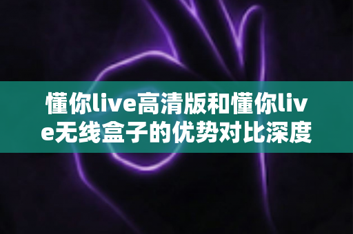 懂你live高清版和懂你live无线盒子的优势对比深度解析：哪款直播设备更值得入手？