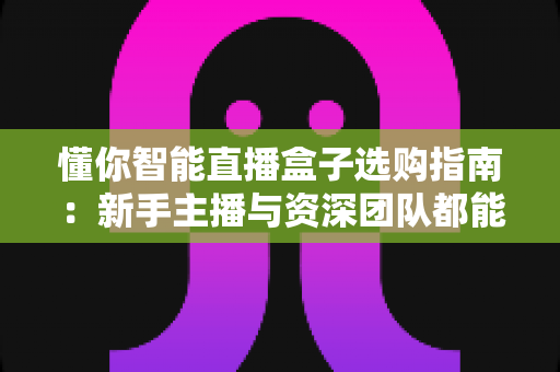 懂你智能直播盒子选购指南：新手主播与资深团队都能用对的核心参数、场景搭配与避坑全攻略