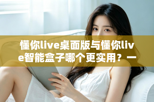 懂你live桌面版与懂你live智能盒子哪个更实用？一文看懂两大版本的真实差异与选购建议