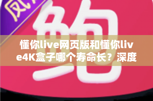 懂你live网页版和懂你live4K盒子哪个寿命长?深度对比分析与选购指南 懂你live网页版和懂你live4K盒子哪个寿命长?深度对比分析与选购指南