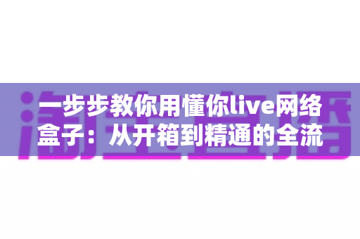 一步步教你用懂你live网络盒子:从开箱到精通的全流程新手指南 一步步教你用懂你live网络盒子:从开箱到精通的全流程新手指南