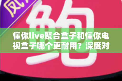 懂你live聚合盒子和懂你电视盒子哪个更耐用?深度对比分析与选购全攻略 懂你live聚合盒子和懂你电视盒子哪个更耐用?深度对比分析与选购全攻略