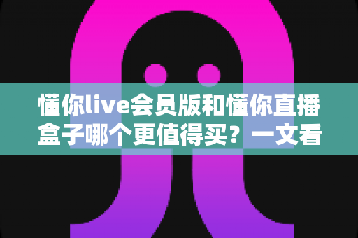 懂你live会员版和懂你直播盒子哪个更值得买?一文看懂两款产品的真实差异 懂你live会员版和懂你直播盒子哪个更值得买?一文看懂两款产品的真实差异