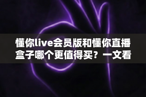 懂你live会员版和懂你直播盒子哪个更值得买?一文看懂两款产品的真实差异 懂你live会员版和懂你直播盒子哪个更值得买?一文看懂两款产品的真实差异