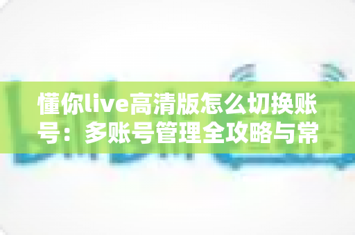 懂你live高清版怎么切换账号：多账号管理全攻略与常见问题详解