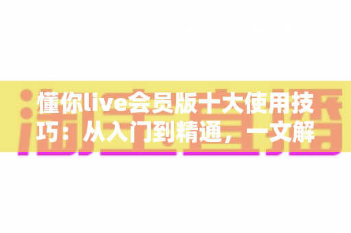 懂你live会员版十大使用技巧:从入门到精通,一文解锁会员特权与极致直播体验 懂你live会员版十大使用技巧:从入门到精通,一文解锁会员特权与极致直播体验