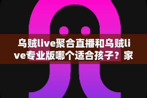 乌贼live聚合直播和乌贼live专业版哪个适合孩子?家长必读的完整选择指南 乌贼live聚合直播和乌贼live专业版哪个适合孩子?家长必读的完整选择指南