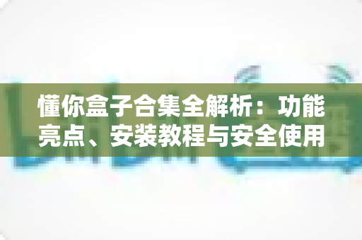 懂你盒子合集全解析：功能亮点、安装教程与安全使用指南一文读懂