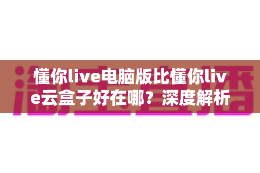 懂你live电脑版比懂你live云盒子好在哪？深度解析两大版本核心差异，助你选出最适合的直播工具