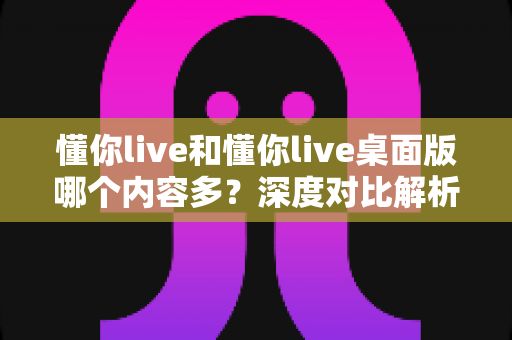 懂你live和懂你live桌面版哪个内容多?深度对比解析帮你选对版本 懂你live和懂你live桌面版哪个内容多?深度对比解析帮你选对版本
