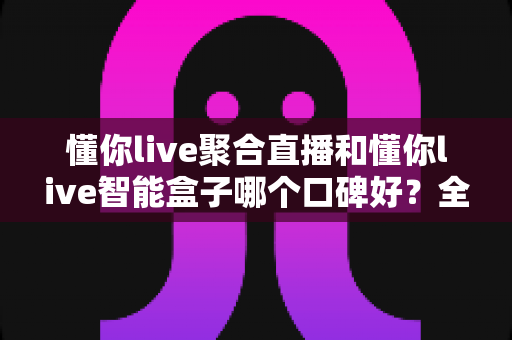 懂你live聚合直播和懂你live智能盒子哪个口碑好？全面深度对比评测，帮你选对不踩坑