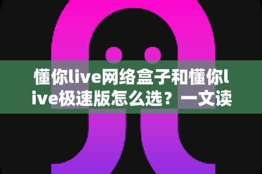 懂你live网络盒子和懂你live极速版怎么选?一文读懂两款产品的核心区别与选购指南 懂你live网络盒子和懂你live极速版怎么选?一文读懂两款产品的核心区别与选购指南