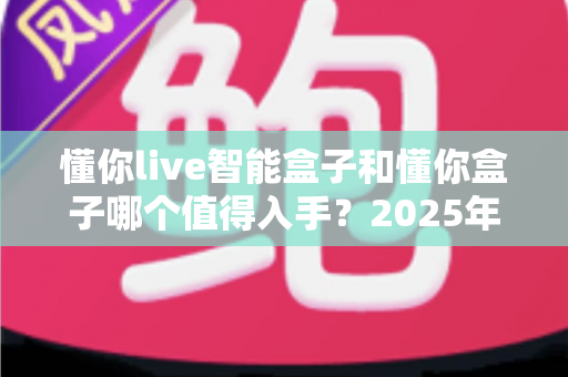懂你live智能盒子和懂你盒子哪个值得入手？2025年超详细选购对比指南，看完不再纠结