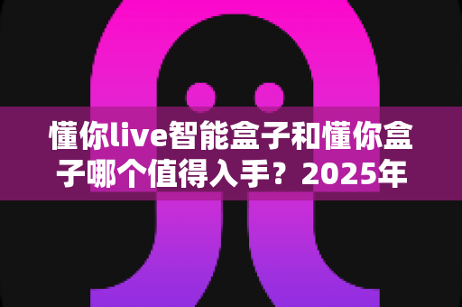 懂你live智能盒子和懂你盒子哪个值得入手？2025年超详细选购对比指南，看完不再纠结
