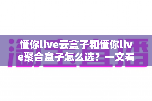 懂你live云盒子和懂你live聚合盒子怎么选?一文看懂两款电视盒子的区别与选购技巧 懂你live云盒子和懂你live聚合盒子怎么选?一文看懂两款电视盒子的区别与选购技巧