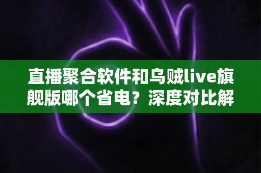 直播聚合软件和乌贼live旗舰版哪个省电?深度对比解析与实用省电技巧一文看懂 直播聚合软件和乌贼live旗舰版哪个省电?深度对比解析与实用省电技巧一文看懂