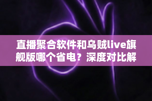直播聚合软件和乌贼live旗舰版哪个省电？深度对比解析与实用省电技巧一文看懂