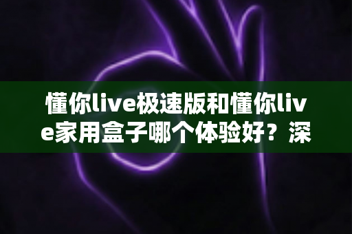 懂你live极速版和懂你live家用盒子哪个体验好?深度实测对比帮你选对不选贵 懂你live极速版和懂你live家用盒子哪个体验好?深度实测对比帮你选对不选贵