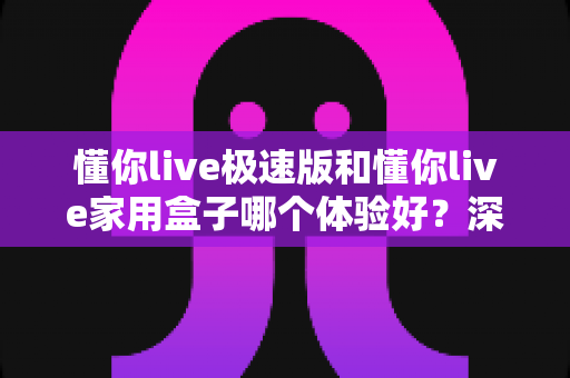 懂你live极速版和懂你live家用盒子哪个体验好？深度实测对比帮你选对不选贵