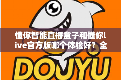 懂你智能直播盒子和懂你live官方版哪个体验好?全方位深度对比评测帮你找到最佳选择 懂你智能直播盒子和懂你live官方版哪个体验好?全方位深度对比评测帮你找到最佳选择