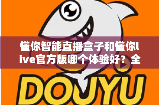 懂你智能直播盒子和懂你live官方版哪个体验好？全方位深度对比评测帮你找到最佳选择