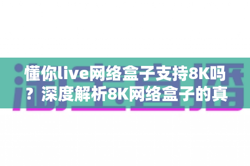 懂你live网络盒子支持8K吗？深度解析8K网络盒子的真相与选购全攻略