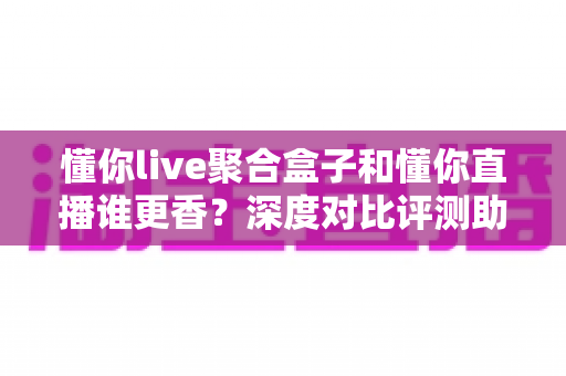 懂你live聚合盒子和懂你直播谁更香?深度对比评测助你选对追播神器,看这一篇就够了 懂你live聚合盒子和懂你直播谁更香?深度对比评测助你选对追播神器,看这一篇就够了