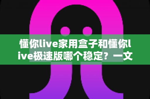 懂你live家用盒子和懂你live极速版哪个稳定?一文看懂两者差异与选购建议 懂你live家用盒子和懂你live极速版哪个稳定?一文看懂两者差异与选购建议