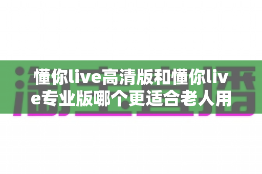 懂你live高清版和懂你live专业版哪个更适合老人用？两大版本深度对比，帮爸妈选出最贴心的那一款