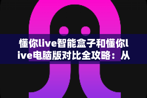 懂你live智能盒子和懂你live电脑版对比全攻略：从安装到体验，帮你选出最适合自己的观看方式