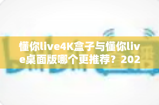 懂你live4K盒子与懂你live桌面版哪个更推荐?2025最全深度对比评测与选购指南 懂你live4K盒子与懂你live桌面版哪个更推荐?2025最全深度对比评测与选购指南