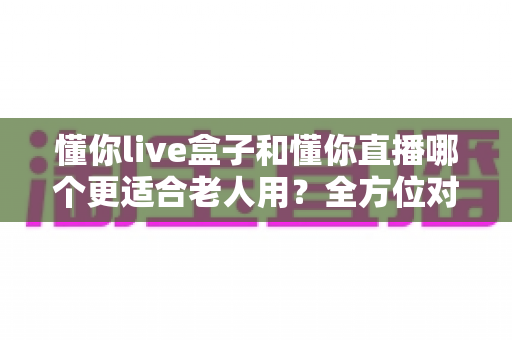 懂你live盒子和懂你直播哪个更适合老人用？全方位对比分析，帮爸妈选对观影方案