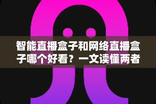 智能直播盒子和网络直播盒子哪个好看?一文读懂两者区别与选购全攻略 智能直播盒子和网络直播盒子哪个好看?一文读懂两者区别与选购全攻略