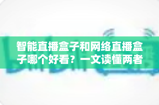 智能直播盒子和网络直播盒子哪个好看？一文读懂两者区别与选购全攻略