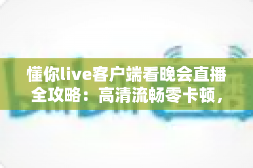 懂你live客户端看晚会直播全攻略：高清流畅零卡顿，精彩晚会一场不落下