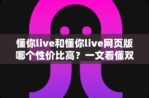 懂你live和懂你live网页版哪个性价比高？一文看懂双端差异，选对版本不花冤枉钱