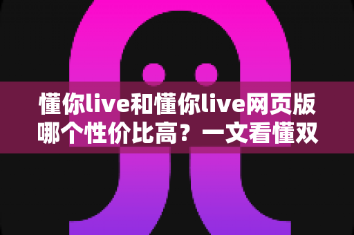 懂你live和懂你live网页版哪个性价比高？一文看懂双端差异，选对版本不花冤枉钱